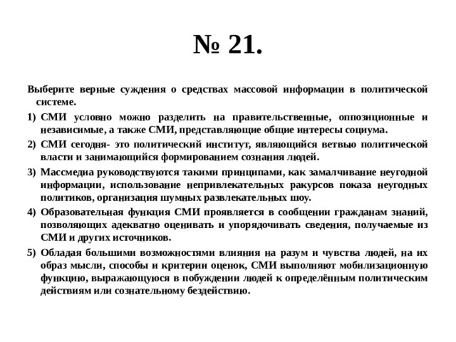 № 21. Выберите верные суждения о средствах массовой информации в политической системе. СМИ условно можно разделить на правительственные, оппозиционные и независимые, а также СМИ, представляющие общие интересы социума. СМИ сегодня- это политический институт, являющийся ветвью политической власти и занимающийся формированием сознания людей. Массмедиа руководствуются такими принципами, как замалчивание неугодной информации, использование непривлекательных ракурсов показа неугодных политиков, организация шумных развлекательных шоу. Образовательная функция СМИ проявляется в сообщении гражданам знаний, позволяющих адекватно оценивать и упорядочивать сведения, получаемые из СМИ и других источников. Обладая большими возможностями влияния на разум и чувства людей, на их образ мысли, способы и критерии оценок, СМИ выполняют мобилизационную функцию, выражающуюся в побуждении людей к определённым политическим действиям или сознательному бездействию. 