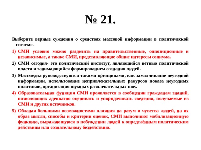 № 21. Выберите верные суждения о средствах массовой информации в политической системе. СМИ условно можно разделить на правительственные, оппозиционные и независимые, а также СМИ, представляющие общие интересы социума. СМИ сегодня- это политический институт, являющийся ветвью политической власти и занимающийся формированием сознания людей. Массмедиа руководствуются такими принципами, как замалчивание неугодной информации, использование непривлекательных ракурсов показа неугодных политиков, организация шумных развлекательных шоу. Образовательная функция СМИ проявляется в сообщении гражданам знаний, позволяющих адекватно оценивать и упорядочивать сведения, получаемые из СМИ и других источников. Обладая большими возможностями влияния на разум и чувства людей, на их образ мысли, способы и критерии оценок, СМИ выполняют мобилизационную функцию, выражающуюся в побуждении людей к определённым политическим действиям или сознательному бездействию. 