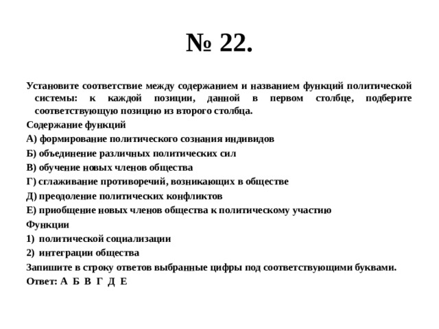 № 22. Установите соответствие между содержанием и названием функций политической системы: к каждой позиции, данной в первом столбце, подберите соответствующую позицию из второго столбца. Содержание функций А) формирование политического сознания индивидов Б) объединение различных политических сил В) обучение новых членов общества Г) сглаживание противоречий, возникающих в обществе Д) преодоление политических конфликтов Е) приобщение новых членов общества к политическому участию Функции политической социализации интеграции общества Запишите в строку ответов выбранные цифры под соответствующими буквами. Ответ: А Б В Г Д Е 