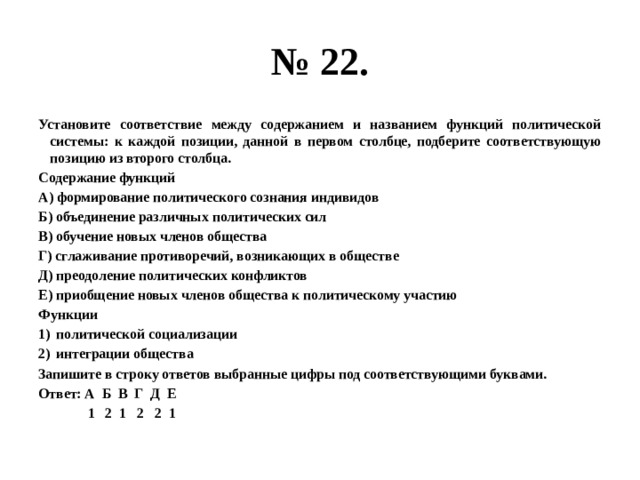 № 22. Установите соответствие между содержанием и названием функций политической системы: к каждой позиции, данной в первом столбце, подберите соответствующую позицию из второго столбца. Содержание функций А) формирование политического сознания индивидов Б) объединение различных политических сил В) обучение новых членов общества Г) сглаживание противоречий, возникающих в обществе Д) преодоление политических конфликтов Е) приобщение новых членов общества к политическому участию Функции политической социализации интеграции общества Запишите в строку ответов выбранные цифры под соответствующими буквами. Ответ: А Б В Г Д Е  1 2 1 2 2 1 