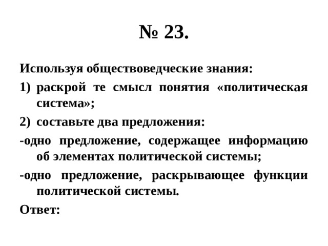 № 23. Используя обществоведческие знания: раскрой те смысл понятия «политическая система»; составьте два предложения: -одно предложение, содержащее информацию об элементах политической системы; -одно предложение, раскрывающее функции политической системы. Ответ: 