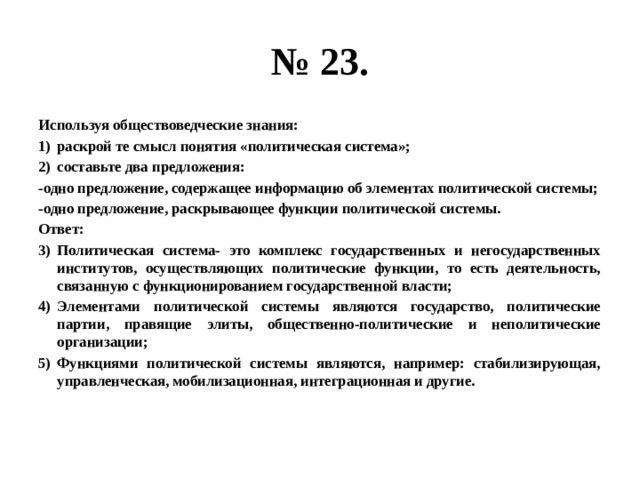 № 23. Используя обществоведческие знания: раскрой те смысл понятия «политическая система»; составьте два предложения: -одно предложение, содержащее информацию об элементах политической системы; -одно предложение, раскрывающее функции политической системы. Ответ: Политическая система- это комплекс государственных и негосударственных институтов, осуществляющих политические функции, то есть деятельность, связанную с функционированием государственной власти; Элементами политической системы являются государство, политические партии, правящие элиты, общественно-политические и неполитические организации; Функциями политической системы являются, например: стабилизирующая, управленческая, мобилизационная, интеграционная и другие. 