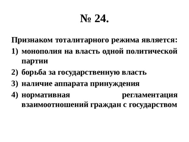 № 24. Признаком тоталитарного режима является: монополия на власть одной политической партии борьба за государственную власть наличие аппарата принуждения нормативная регламентация взаимоотношений граждан с государством 