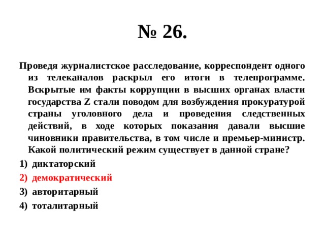 № 26. Проведя журналистское расследование, корреспондент одного из телеканалов раскрыл его итоги в телепрограмме. Вскрытые им факты коррупции в высших органах власти государства Z стали поводом для возбуждения прокуратурой страны уголовного дела и проведения следственных действий, в ходе которых показания давали высшие чиновники правительства, в том числе и премьер-министр. Какой политический режим существует в данной стране? диктаторский демократический авторитарный тоталитарный 