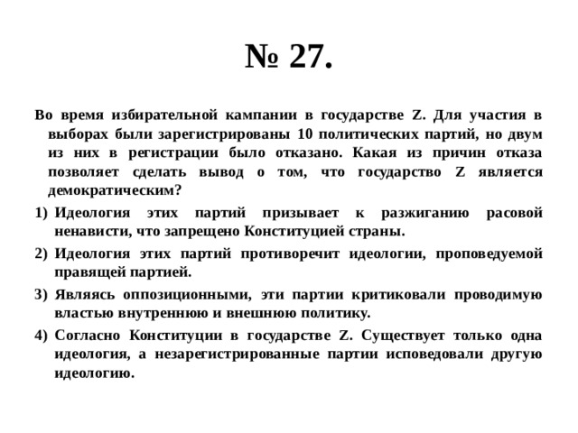 № 27. Во время избирательной кампании в государстве Z. Для участия в выборах были зарегистрированы 10 политических партий, но двум из них в регистрации было отказано. Какая из причин отказа позволяет сделать вывод о том, что государство Z является демократическим? Идеология этих партий призывает к разжиганию расовой ненависти, что запрещено Конституцией страны. Идеология этих партий противоречит идеологии, проповедуемой правящей партией. Являясь оппозиционными, эти партии критиковали проводимую властью внутреннюю и внешнюю политику. Согласно Конституции в государстве Z. Существует только одна идеология, а незарегистрированные партии исповедовали другую идеологию. 