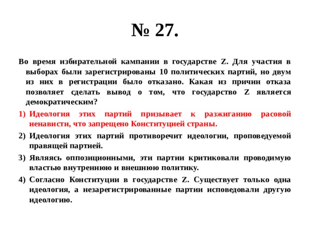 № 27. Во время избирательной кампании в государстве Z. Для участия в выборах были зарегистрированы 10 политических партий, но двум из них в регистрации было отказано. Какая из причин отказа позволяет сделать вывод о том, что государство Z является демократическим? Идеология этих партий призывает к разжиганию расовой ненависти, что запрещено Конституцией страны. Идеология этих партий противоречит идеологии, проповедуемой правящей партией. Являясь оппозиционными, эти партии критиковали проводимую властью внутреннюю и внешнюю политику. Согласно Конституции в государстве Z. Существует только одна идеология, а незарегистрированные партии исповедовали другую идеологию. 