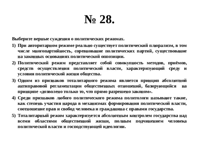 № 28. Выберите верные суждения о политических режимах. При авторитарном режиме реально существует политический плюрализм, в том числе многопартийность, соревнование политических партий, существование на законных основаниях политической оппозиции. Политический режим представляет собой совокупность методов, приёмов, средств осуществления политической власти, характеризующий среду и условия политической жизни общества. Одним из признаков тоталитарного режима является принцип абсолютной антиправовой регламентации общественных отношений, базирующийся на принципе «дозволено только то, что прямо разрешено законом». Среди признаков любого политического режима политологи называют такие, как степень участия народа в механизмах формирования политической власти, соотношение прав и свобод человека и гражданина с правами государства. Тоталитарный режим характеризуется абсолютным контролем государства над всеми областями общественной жизни, полным подчинением человека политической власти и господствующей идеологии. 