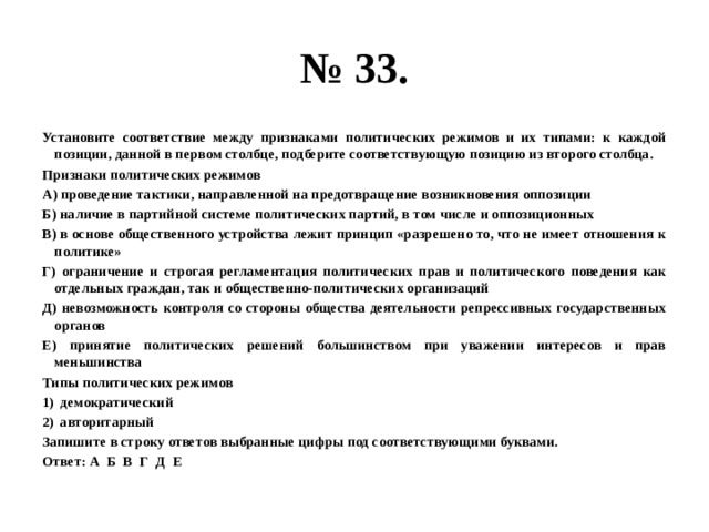 № 33. Установите соответствие между признаками политических режимов и их типами: к каждой позиции, данной в первом столбце, подберите соответствующую позицию из второго столбца. Признаки политических режимов А) проведение тактики, направленной на предотвращение возникновения оппозиции Б) наличие в партийной системе политических партий, в том числе и оппозиционных В) в основе общественного устройства лежит принцип «разрешено то, что не имеет отношения к политике» Г) ограничение и строгая регламентация политических прав и политического поведения как отдельных граждан, так и общественно-политических организаций Д) невозможность контроля со стороны общества деятельности репрессивных государственных органов Е) принятие политических решений большинством при уважении интересов и прав меньшинства Типы политических режимов демократический авторитарный Запишите в строку ответов выбранные цифры под соответствующими буквами. Ответ: А Б В Г Д Е 