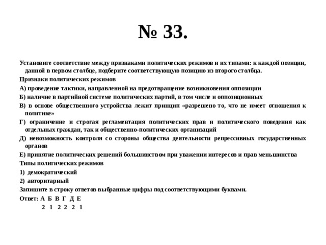 № 33. Установите соответствие между признаками политических режимов и их типами: к каждой позиции, данной в первом столбце, подберите соответствующую позицию из второго столбца. Признаки политических режимов А) проведение тактики, направленной на предотвращение возникновения оппозиции Б) наличие в партийной системе политических партий, в том числе и оппозиционных В) в основе общественного устройства лежит принцип «разрешено то, что не имеет отношения к политике» Г) ограничение и строгая регламентация политических прав и политического поведения как отдельных граждан, так и общественно-политических организаций Д) невозможность контроля со стороны общества деятельности репрессивных государственных органов Е) принятие политических решений большинством при уважении интересов и прав меньшинства Типы политических режимов демократический авторитарный Запишите в строку ответов выбранные цифры под соответствующими буквами. Ответ: А Б В Г Д Е  2 1 2 2 2 1 