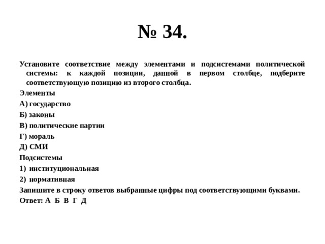 № 34. Установите соответствие между элементами и подсистемами политической системы: к каждой позиции, данной в первом столбце, подберите соответствующую позицию из второго столбца. Элементы А) государство Б) законы В) политические партии Г) мораль Д) СМИ Подсистемы институциональная нормативная Запишите в строку ответов выбранные цифры под соответствующими буквами. Ответ: А Б В Г Д 