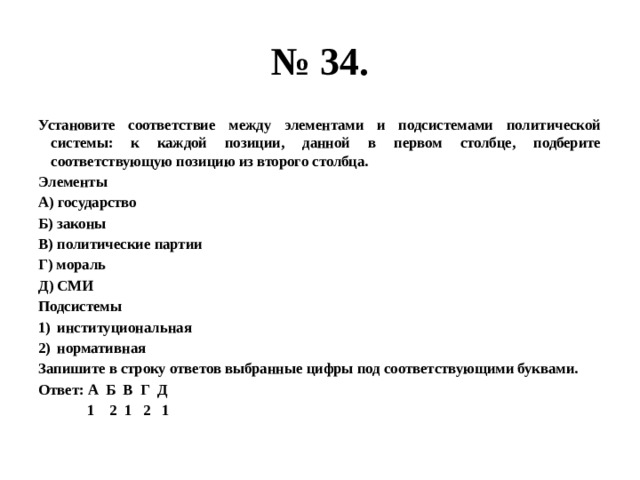 № 34. Установите соответствие между элементами и подсистемами политической системы: к каждой позиции, данной в первом столбце, подберите соответствующую позицию из второго столбца. Элементы А) государство Б) законы В) политические партии Г) мораль Д) СМИ Подсистемы институциональная нормативная Запишите в строку ответов выбранные цифры под соответствующими буквами. Ответ: А Б В Г Д  1 2 1 2 1 