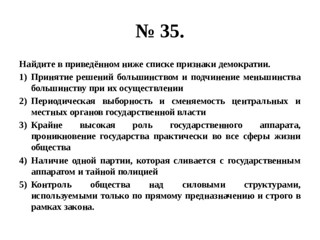 № 35. Найдите в приведённом ниже списке признаки демократии. Принятие решений большинством и подчинение меньшинства большинству при их осуществлении Периодическая выборность и сменяемость центральных и местных органов государственной власти Крайне высокая роль государственного аппарата, проникновение государства практически во все сферы жизни общества Наличие одной партии, которая сливается с государственным аппаратом и тайной полицией Контроль общества над силовыми структурами, используемыми только по прямому предназначению и строго в рамках закона. 