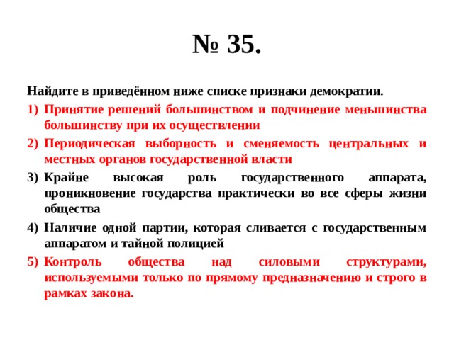 № 35. Найдите в приведённом ниже списке признаки демократии. Принятие решений большинством и подчинение меньшинства большинству при их осуществлении Периодическая выборность и сменяемость центральных и местных органов государственной власти Крайне высокая роль государственного аппарата, проникновение государства практически во все сферы жизни общества Наличие одной партии, которая сливается с государственным аппаратом и тайной полицией Контроль общества над силовыми структурами, используемыми только по прямому предназначению и строго в рамках закона. 