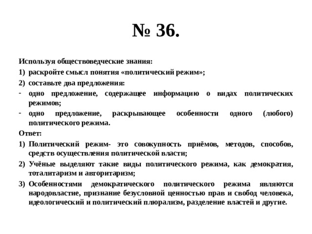 № 36. Используя обществоведческие знания: раскройте смысл понятия «политический режим»; составьте два предложения: одно предложение, содержащее информацию о видах политических режимов; одно предложение, раскрывающее особенности одного (любого) политического режима. Ответ: Политический режим- это совокупность приёмов, методов, способов, средств осуществления политической власти; Учёные выделяют такие виды политического режима, как демократия, тоталитаризм и авторитаризм; Особенностями демократического политического режима являются народовластие, признание безусловной ценностью прав и свобод человека, идеологический и политический плюрализм, разделение властей и другие. 