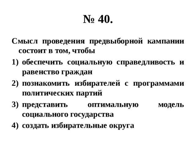 № 40. Смысл проведения предвыборной кампании состоит в том, чтобы обеспечить социальную справедливость и равенство граждан познакомить избирателей с программами политических партий представить оптимальную модель социального государства создать избирательные округа 