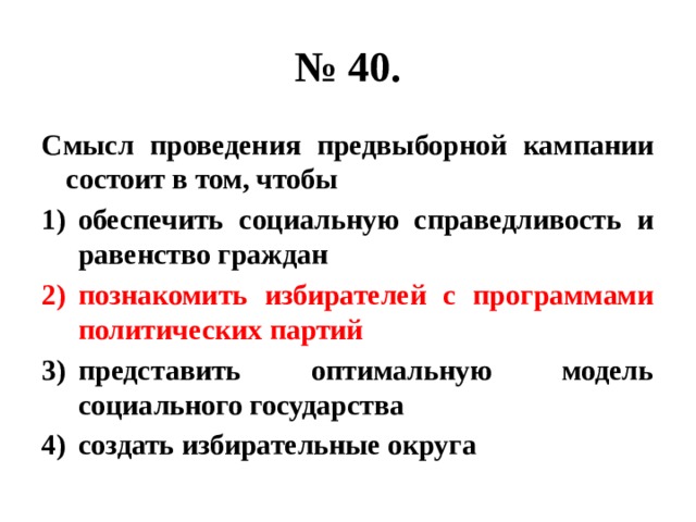 № 40. Смысл проведения предвыборной кампании состоит в том, чтобы обеспечить социальную справедливость и равенство граждан познакомить избирателей с программами политических партий представить оптимальную модель социального государства создать избирательные округа 