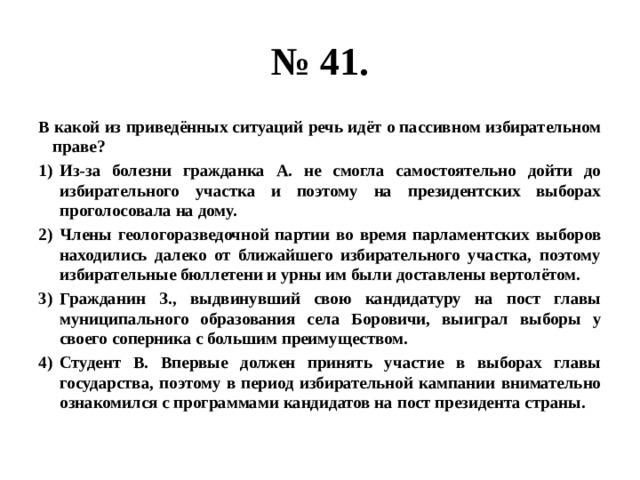 № 41. В какой из приведённых ситуаций речь идёт о пассивном избирательном праве? Из-за болезни гражданка А. не смогла самостоятельно дойти до избирательного участка и поэтому на президентских выборах проголосовала на дому. Члены геологоразведочной партии во время парламентских выборов находились далеко от ближайшего избирательного участка, поэтому избирательные бюллетени и урны им были доставлены вертолётом. Гражданин З., выдвинувший свою кандидатуру на пост главы муниципального образования села Боровичи, выиграл выборы у своего соперника с большим преимуществом. Студент В. Впервые должен принять участие в выборах главы государства, поэтому в период избирательной кампании внимательно ознакомился с программами кандидатов на пост президента страны. 