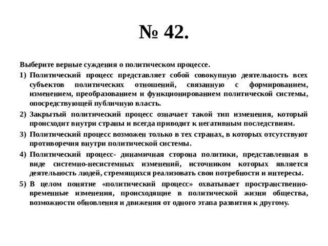 № 42. Выберите верные суждения о политическом процессе. Политический процесс представляет собой совокупную деятельность всех субъектов политических отношений, связанную с формированием, изменением, преобразованием и функционированием политической системы, опосредствующей публичную власть. Закрытый политический процесс означает такой тип изменения, который происходит внутри страны и всегда приводит к негативным последствиям. Политический процесс возможен только в тех странах, в которых отсутствуют противоречия внутри политической системы. Политический процесс- динамичная сторона политики, представленная в виде системно-несистемных изменений, источником которых является деятельность людей, стремящихся реализовать свои потребности и интересы. В целом понятие «политический процесс» охватывает пространственно-временные изменения, происходящие в политической жизни общества, возможности обновления и движения от одного этапа развития к другому. 