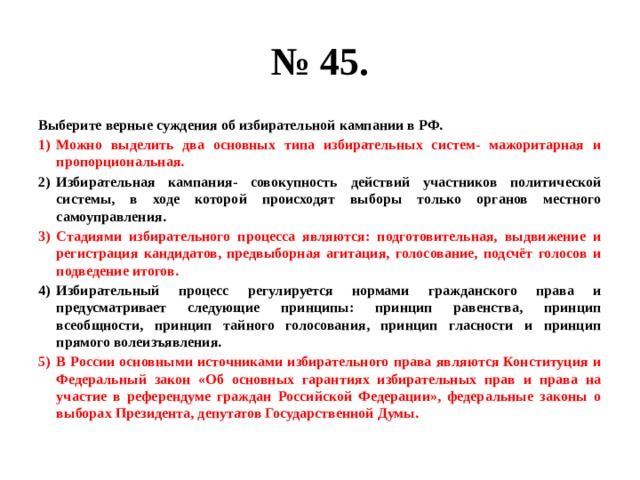 № 45. Выберите верные суждения об избирательной кампании в РФ. Можно выделить два основных типа избирательных систем- мажоритарная и пропорциональная. Избирательная кампания- совокупность действий участников политической системы, в ходе которой происходят выборы только органов местного самоуправления. Стадиями избирательного процесса являются: подготовительная, выдвижение и регистрация кандидатов, предвыборная агитация, голосование, подсчёт голосов и подведение итогов. Избирательный процесс регулируется нормами гражданского права и предусматривает следующие принципы: принцип равенства, принцип всеобщности, принцип тайного голосования, принцип гласности и принцип прямого волеизъявления. В России основными источниками избирательного права являются Конституция и Федеральный закон «Об основных гарантиях избирательных прав и права на участие в референдуме граждан Российской Федерации», федеральные законы о выборах Президента, депутатов Государственной Думы. 