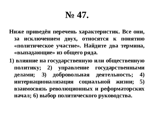 № 47. Ниже приведён перечень характеристик. Все они, за исключением двух, относятся к понятию «политическое участие». Найдите два термина, «выпадающие» из общего ряда. 1) влияние на государственную или общественную политику; 2) управление государственными делами; 3) добровольная деятельность; 4) интернационализация социальной жизни; 5) взаимосвязь революционных и реформаторских начал; 6) выбор политического руководства. 