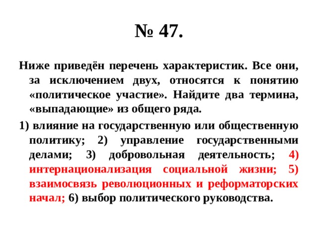 № 47. Ниже приведён перечень характеристик. Все они, за исключением двух, относятся к понятию «политическое участие». Найдите два термина, «выпадающие» из общего ряда. 1) влияние на государственную или общественную политику; 2) управление государственными делами; 3) добровольная деятельность; 4) интернационализация социальной жизни; 5) взаимосвязь революционных и реформаторских начал; 6) выбор политического руководства. 