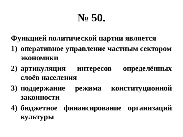 № 50. Функцией политической партии является оперативное управление частным сектором экономики артикуляция интересов определённых слоёв населения поддержание режима конституционной законности бюджетное финансирование организаций культуры 