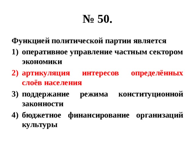 № 50. Функцией политической партии является оперативное управление частным сектором экономики артикуляция интересов определённых слоёв населения поддержание режима конституционной законности бюджетное финансирование организаций культуры 