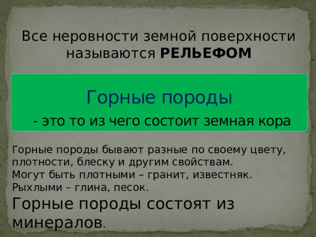 Все неровности земной поверхности называются РЕЛЬЕФОМ Горные породы   - это то из чего состоит земная кора Горные породы бывают разные по своему цвету, плотности, блеску и другим свойствам. Могут быть плотными – гранит, известняк. Рыхлыми – глина, песок. Горные породы состоят из минералов . 