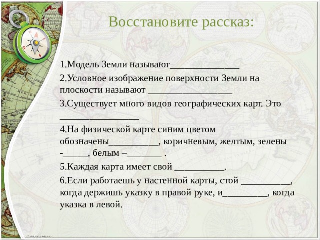 Восстановите рассказ:   1.Модель Земли называют______________ 2.Условное изображение поверхности Земли на плоскости называют _________________ 3.Существует много видов географических карт. Это ________________ 4.На физической карте синим цветом обозначены__________, коричневым, желтым, зелены -_____, белым –_______ . 5.Каждая карта имеет свой __________. 6.Если работаешь у настенной карты, стой __________, когда держишь указку в правой руке, и_________, когда указка в левой. 