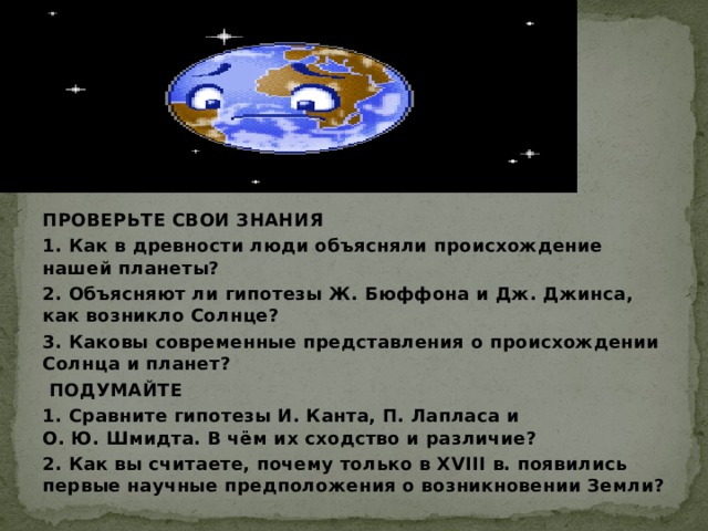 ПРОВЕРЬТЕ СВОИ ЗНАНИЯ 1. Как в древности люди объясняли происхождение нашей планеты? 2. Объясняют ли гипотезы Ж. Бюффона и Дж. Джинса, как возникло Солнце? 3. Каковы современные представления о происхождении Солнца и планет?  ПОДУМАЙТЕ 1. Сравните гипотезы И. Канта, П. Лапласа и О. Ю. Шмидта. В чём их сходство и различие? 2. Как вы считаете, почему только в XVIII в. появились первые научные предположения о возникновении Земли?  