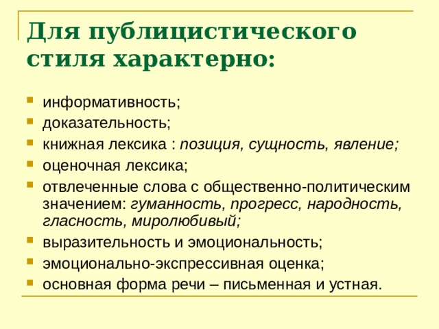 Для публицистического стиля характерно: информативность; доказательность; книжная лексика : позиция, сущность, явление; оценочная лексика; отвлеченные слова с общественно-политическим значением: гуманность, прогресс, народность, гласность, миролюбивый; выразительность и эмоциональность; эмоционально-экспрессивная оценка; основная форма речи – письменная и устная.    