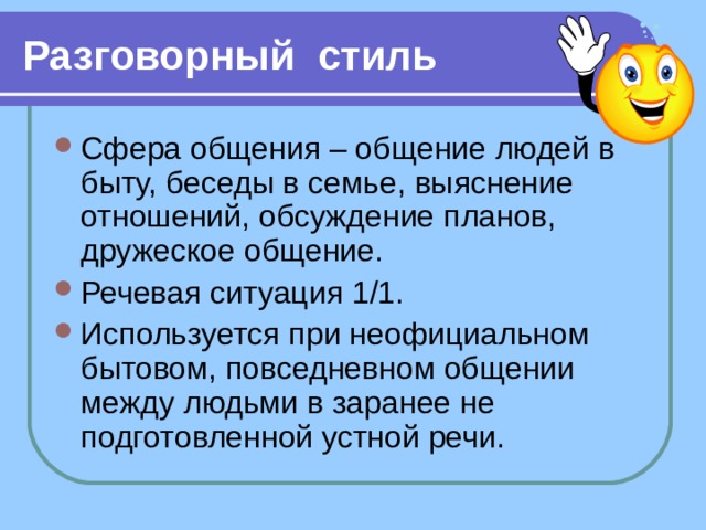 Разговорный стиль Сфера общения – общение людей в быту, беседы в семье, выяснение отношений, обсуждение планов, дружеское общение. Речевая ситуация 1/1. Используется при неофициальном бытовом, повседневном общении между людьми в заранее не подготовленной устной речи.  