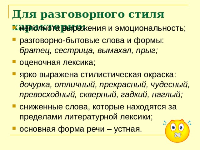 Для разговорного стиля характерно: неполнота выражения и эмоциональность; разговорно-бытовые слова и формы: братец, сестрица, вымахал, прыг; оценочная лексика; ярко выражена стилистическая окраска: дочурка, отличный, прекрасный, чудесный, превосходный, скверный, гадкий, наглый; сниженные слова, которые находятся за пределами литературной лексики; основная форма речи – устная. 