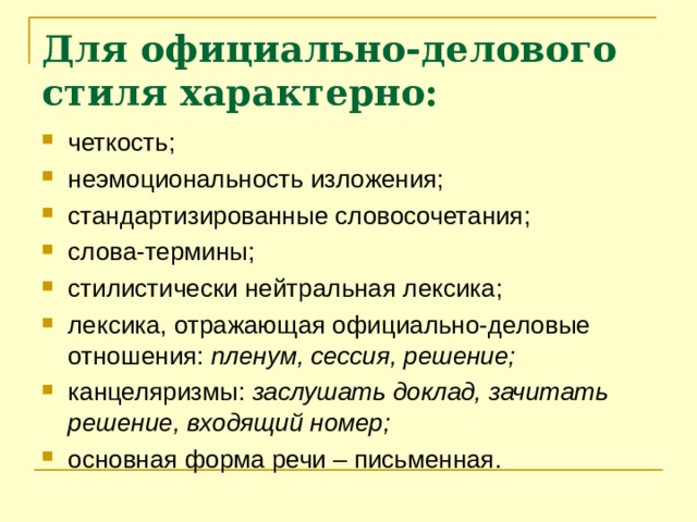 Для официально-делового стиля характерно: четкость; неэмоциональность изложения; стандартизированные словосочетания; слова-термины; стилистически нейтральная лексика; лексика, отражающая официально-деловые отношения: пленум, сессия, решение; канцеляризмы: заслушать доклад, зачитать решение, входящий номер; основная форма речи – письменная. 