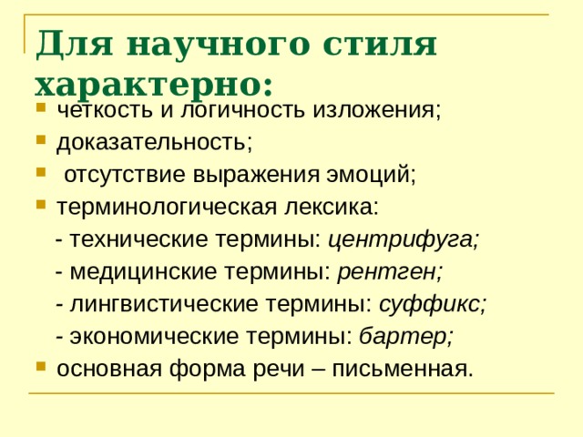 Для научного стиля характерно: четкость и логичность изложения; доказательность;  отсутствие выражения эмоций; терминологическая лексика:  - технические термины: центрифуга;  - медицинские термины: рентген;  - лингвистические термины: суффикс;  - экономические термины: бартер; основная форма речи – письменная.   