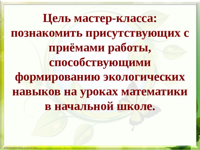 Цель мастер-класса: познакомить присутствующих с приёмами работы, способствующими формированию экологических навыков на уроках математики в начальной школе. 