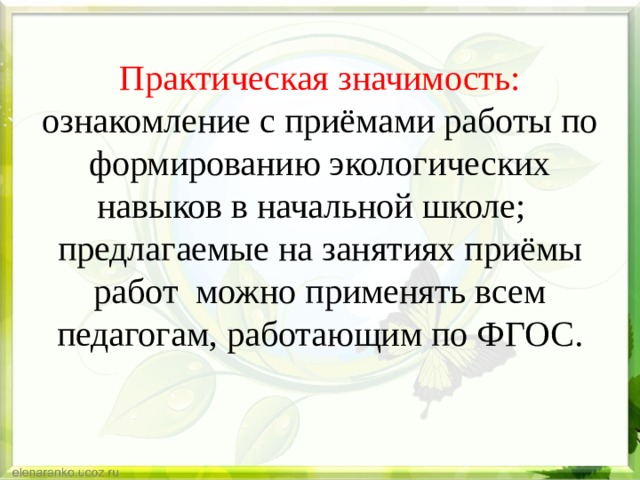 Практическая значимость: ознакомление с приёмами работы по формированию экологических навыков в начальной школе;  предлагаемые на занятиях приёмы работ можно применять всем  педагогам, работающим по ФГОС. 