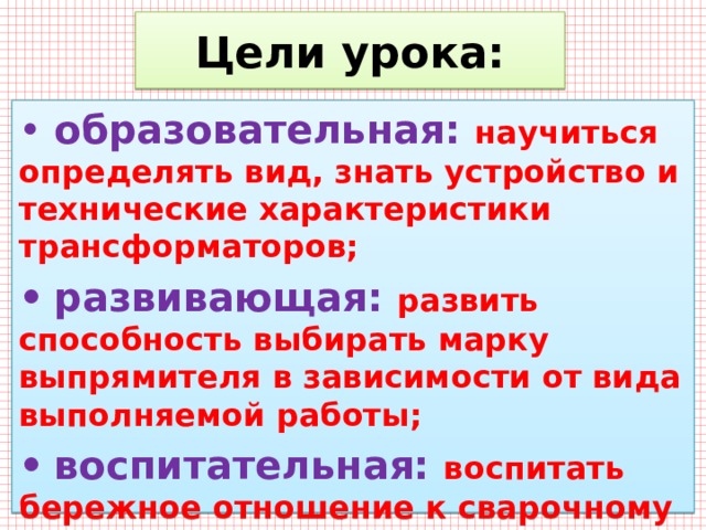 Цели урока: •  образовательная: научиться определять вид, знать устройство и технические характеристики трансформаторов; •  развивающая: развить способность выбирать марку выпрямителя в зависимости от вида выполняемой работы; •  воспитательная: воспитать бережное отношение к сварочному оборудованию. 