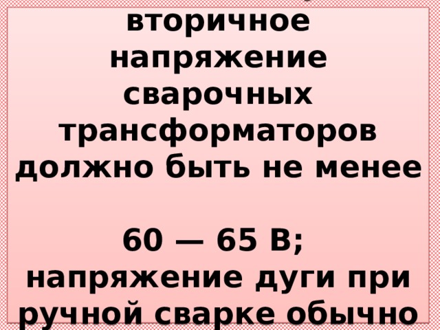  Для надежного зажигания дуги вторичное напряжение сварочных трансформаторов должно быть не менее  60 — 65 В;  напряжение дуги при ручной сварке обычно не  превышает 20 — 30 В. 