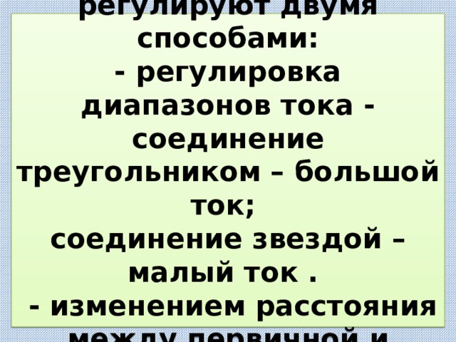  Сварочный ток регулируют двумя способами:  - регулировка диапазонов тока - соединение треугольником – большой ток;  соединение звездой – малый ток .  - изменением расстояния между первичной и вторичной обмотками .   