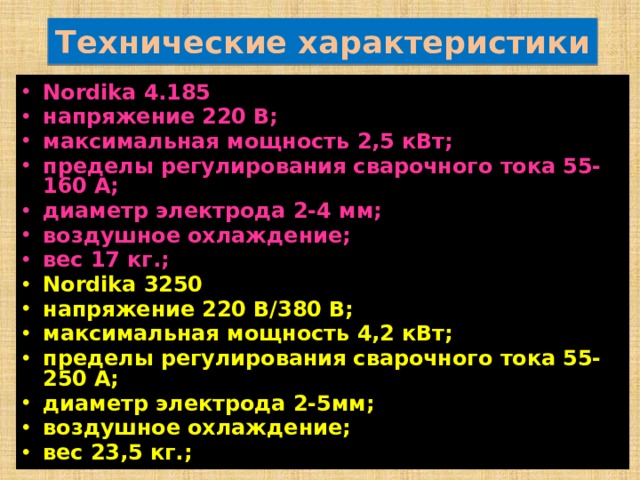 Технические характеристики Nordika 4.185 напряжение 220 В; максимальная мощность 2,5 кВт; пределы регулирования сварочного тока 55-160 А; диаметр электрода 2-4 мм; воздушное охлаждение; вес 17 кг.; Nordika 3250 напряжение 220 В/380 В; максимальная мощность 4,2 кВт; пределы регулирования сварочного тока 55- 250 А; диаметр электрода 2-5мм; воздушное охлаждение; вес 23,5 кг.; 