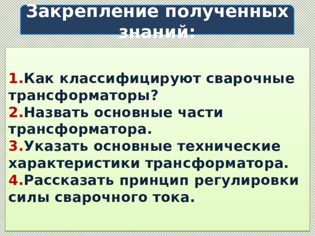  Закрепление полученных знаний:     1. Как классифицируют сварочные трансформаторы?  2. Назвать основные части трансформатора.  3. Указать основные технические характеристики трансформатора.  4. Рассказать принцип регулировки силы сварочного тока.   