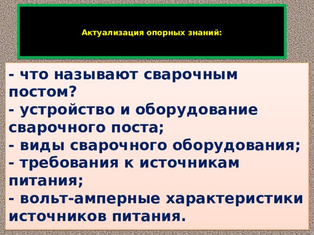      Актуализация опорных знаний:    - что называют сварочным постом?  - устройство и оборудование сварочного поста;  - виды сварочного оборудования;  - требования к источникам питания;  - вольт-амперные характеристики источников питания. 