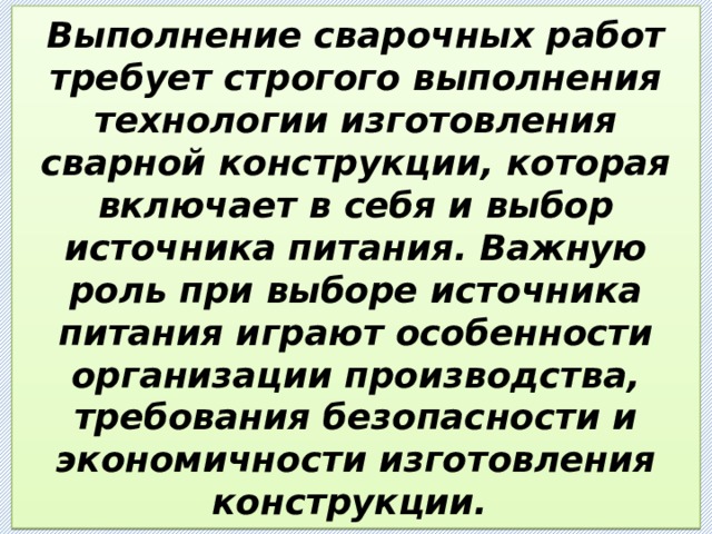 Выполнение сварочных работ требует строгого выполнения технологии изготовления сварной конструкции, которая включает в себя и выбор источника питания. Важную роль при выборе источника питания играют особенности организации производства, требования безопасности и экономичности изготовления конструкции. 