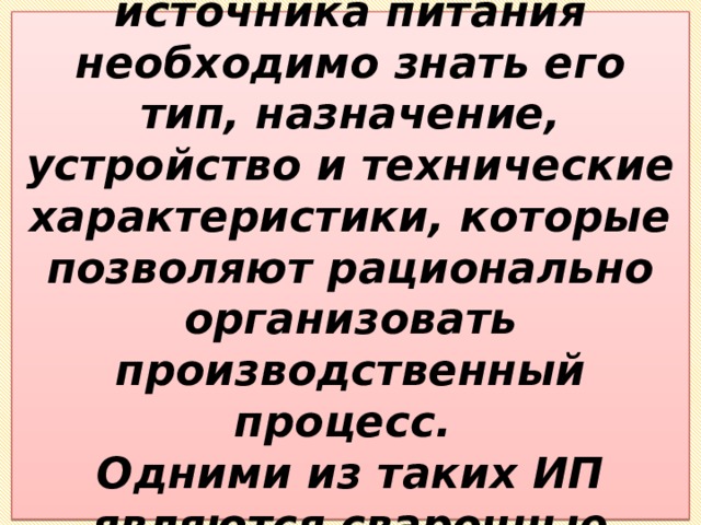 Для правильного выбора источника питания необходимо знать его тип, назначение, устройство и технические характеристики, которые позволяют рационально организовать производственный процесс.  Одними из таких ИП являются сварочные трансформаторы. 