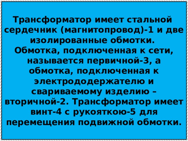  Трансформатор имеет стальной сердечник (магнитопровод)-1 и две изолированные обмотки.  Обмотка, подключенная к сети, называется первичной-3, а обмотка, подключенная к электрододержателю и свариваемому изделию – вторичной-2. Трансформатор имеет винт-4 с рукояткою-5 для перемещения подвижной обмотки.   