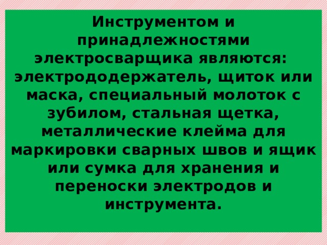 Инструментом и принадлежностями электросварщика являются:  электрододержатель, щиток или маска, специальный молоток с зубилом, стальная щетка, металлические клейма для маркировки сварных швов и ящик или сумка для хранения и переноски электродов и инструмента.   