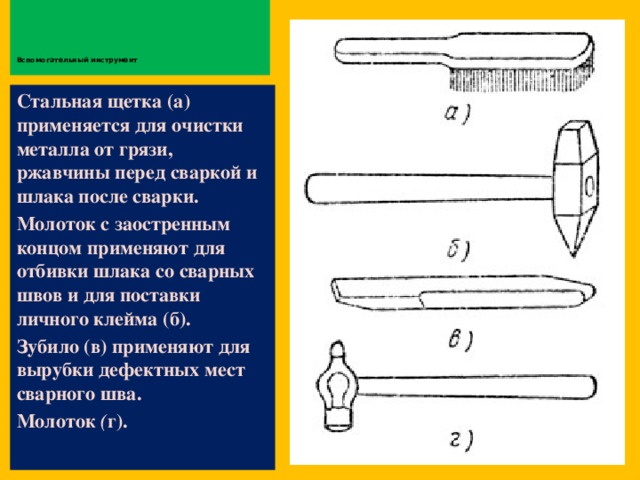         Вспомогательный инструмент   Стальная щетка (а) применяется для очистки металла от грязи, ржавчины перед сваркой и шлака после сварки. Молоток с заостренным концом применяют для отбивки шлака со сварных швов и для поставки личного клейма (б). Зубило (в) применяют для вырубки дефектных мест сварного шва. Молоток ( г).  