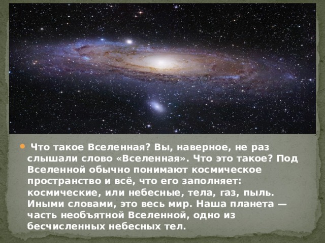  Что такое Вселенная? Вы, наверное, не раз слышали слово «Вселенная». Что это такое? Под Вселенной обычно понимают космическое пространство и всё, что его заполняет: космические, или небесные, тела, газ, пыль. Иными словами, это весь мир. Наша планета — часть необъятной Вселенной, одно из бесчисленных небесных тел.  