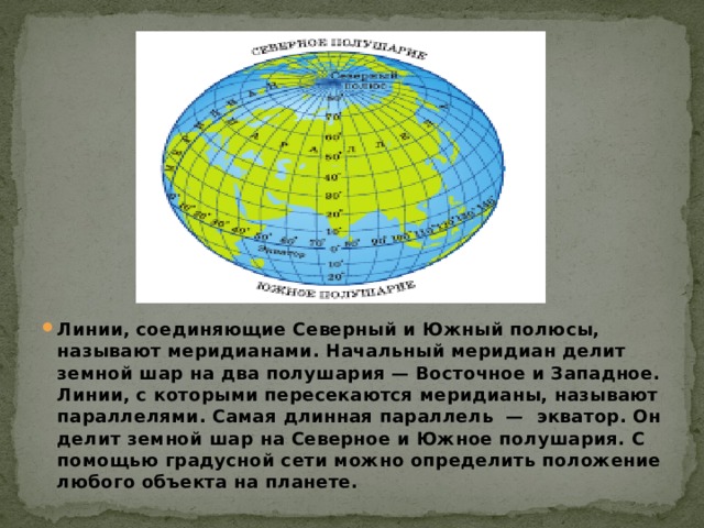 Линии, соединяющие Северный и Южный полюсы, называют меридианами. Начальный меридиан делит земной шар на два полушария — Восточное и Западное. Линии, с которыми пересекаются меридианы, называют параллелями. Самая длинная параллель  — экватор. Он делит земной шар на Северное и Южное полушария. С помощью градусной сети можно определить положение любого объекта на планете. 
